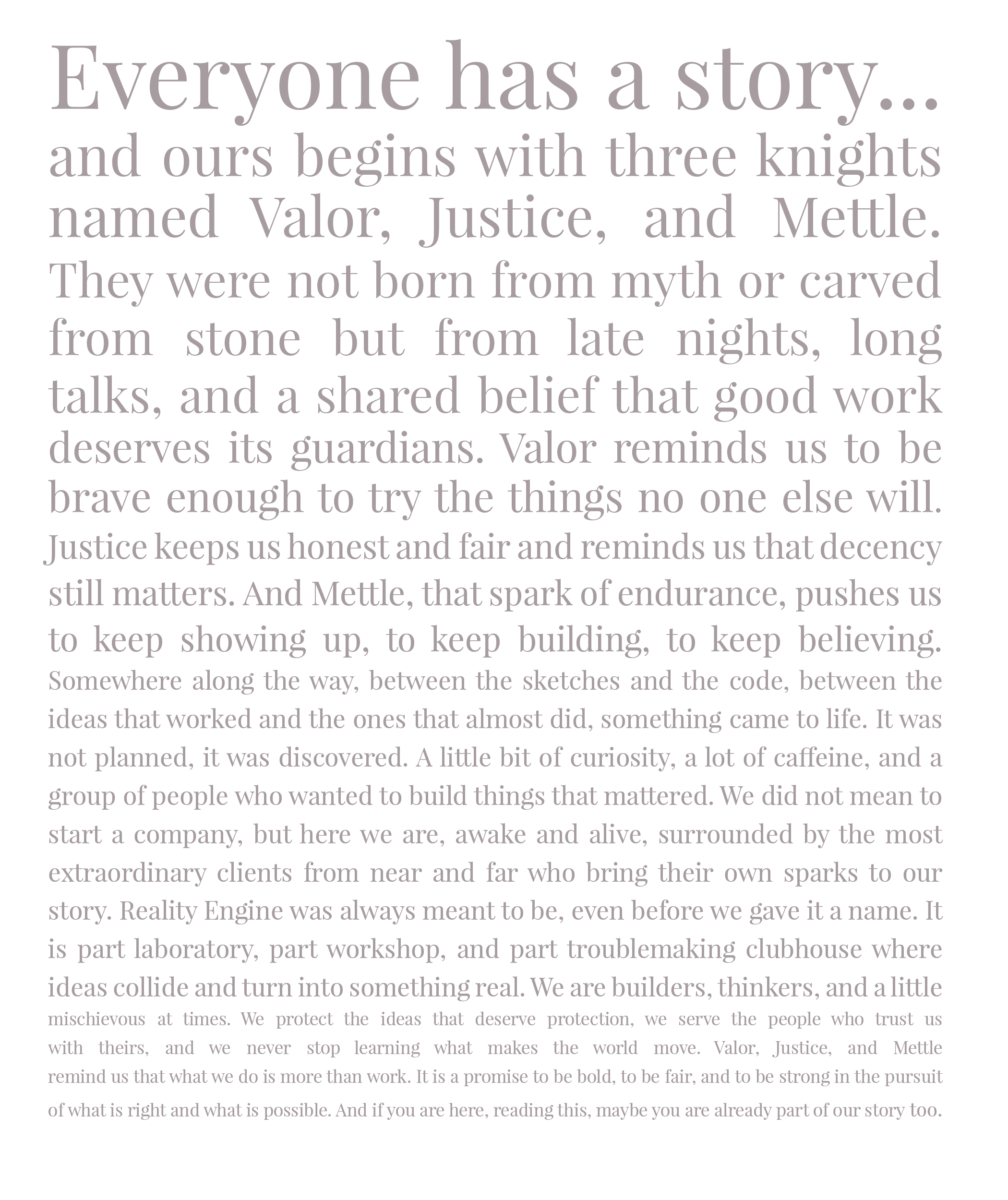 Everyone has a story and ours begins with three knights named Valor, Justice, and Mettle. They were not born from myth or carved from stone but from late nights, long talks, and a shared belief that good work deserves its guardians. Valor reminds us to be brave enough to try the things no one else will. Justice keeps us honest and fair and reminds us that decency still matters. And Mettle, that spark of endurance, pushes us to keep showing up, to keep building, to keep believing. Somewhere along the way, between the sketches and the code, between the ideas that worked and the ones that almost did, something came to life. It was not planned, it was discovered. A little bit of curiosity, a lot of caffeine, and a group of people who wanted to build things that mattered. We did not mean to start a company, but here we are, awake and alive, surrounded by the most extraordinary clients from near and far who bring their own sparks to our story. Reality Engine was always meant to be, even before we gave it a name. It is part laboratory, part workshop, and part troublemaking clubhouse where ideas collide and turn into something real. We are builders, thinkers, and a little mischievous at times. We protect the ideas that deserve protection, we serve the people who trust us with theirs, and we never stop learning what makes the world move. Valor, Justice, and Mettle remind us that what we do is more than work. It is a promise to be bold, to be fair, and to be strong in the pursuit of what is right and what is possible. And if you are here, reading this, maybe you are already part of our story too.